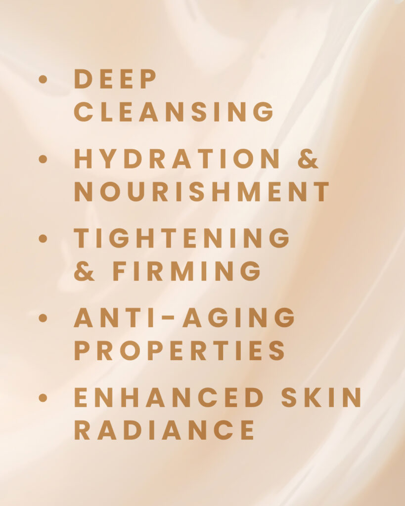 Deep Cleansing, Hydration & Nourishment, Tightening & Firming, Anti-Aging Properties, Enhanced Skin Radiance